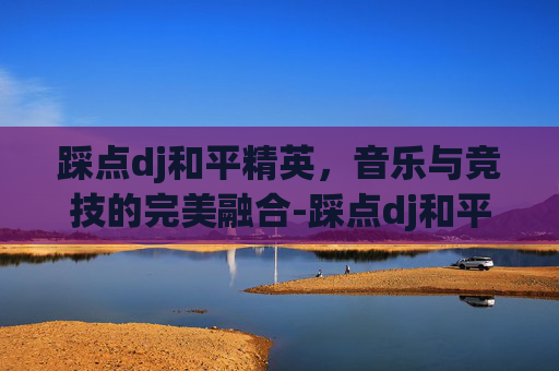 踩点dj和平精英，音乐与竞技的完美融合-踩点dj和平精英音乐
