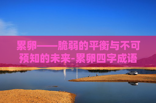 累卵——脆弱的平衡与不可预知的未来-累卵四字成语有哪些