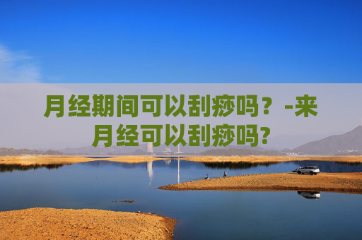 月经期间可以刮痧吗？-来月经可以刮痧吗?