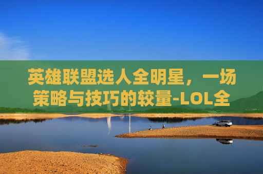 英雄联盟选人全明星，一场策略与技巧的较量-LOL全明星阵容