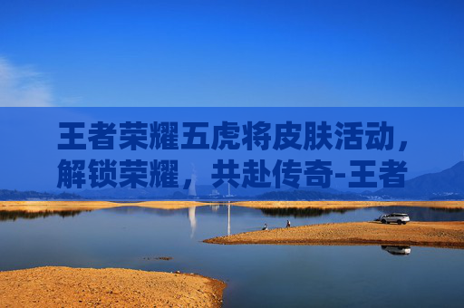 王者荣耀五虎将皮肤活动，解锁荣耀，共赴传奇-王者荣耀五虎将新皮肤