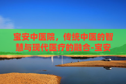 宝安中医院，传统中医的智慧与现代医疗的融合-宝安中医院电话