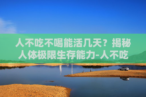 人不吃不喝能活几天？揭秘人体极限生存能力-人不吃不喝能活几天死亡