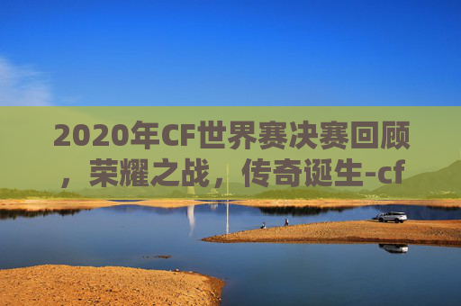 2020年CF世界赛决赛回顾，荣耀之战，传奇诞生-cfs2020世界总决赛赛程视频