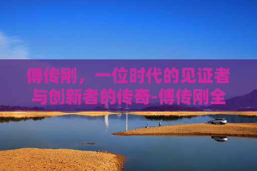 傅传刚，一位时代的见证者与创新者的传奇-傅传刚全国排名