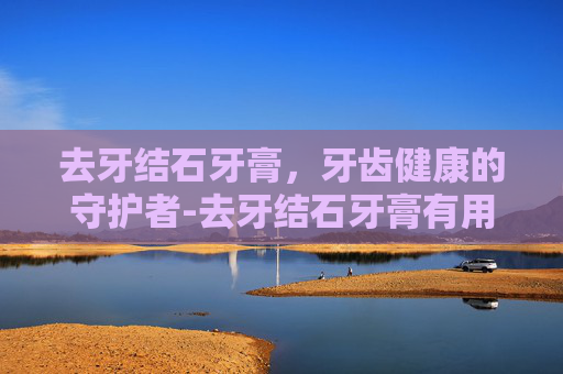 去牙结石牙膏，牙齿健康的守护者-去牙结石牙膏有用吗
