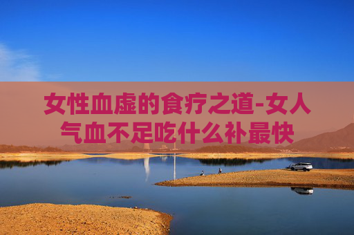 女性血虚的食疗之道-女人气血不足吃什么补最快