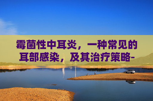 霉菌性中耳炎，一种常见的耳部感染，及其治疗策略-霉菌性中耳炎用什么药