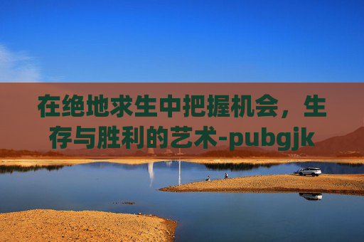 在绝地求生中把握机会，生存与胜利的艺术-pubgjk
