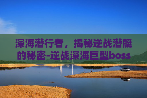 深海潜行者，揭秘逆战潜艇的秘密-逆战深海巨型boss
