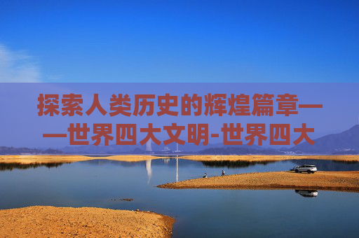 探索人类历史的辉煌篇章——世界四大文明-世界四大文明古国