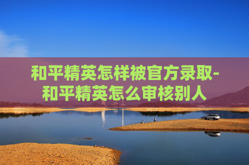 和平精英怎样被官方录取-和平精英怎么审核别人