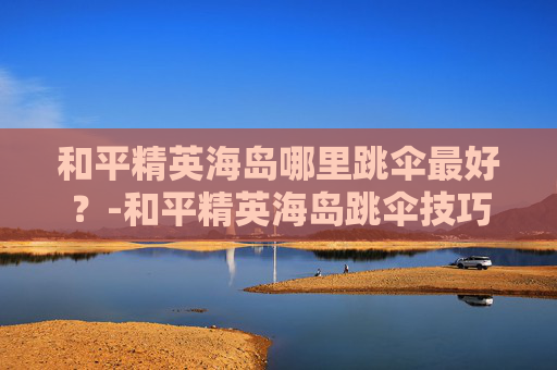 和平精英海岛哪里跳伞最好？-和平精英海岛跳伞技巧