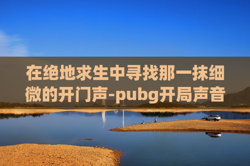 在绝地求生中寻找那一抹细微的开门声-pubg开局声音设置