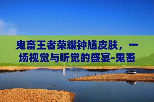 鬼畜王者荣耀钟馗皮肤，一场视觉与听觉的盛宴-鬼畜王者荣耀钟馗皮肤视频
