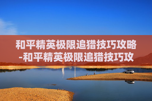 和平精英极限追猎技巧攻略-和平精英极限追猎技巧攻略图文