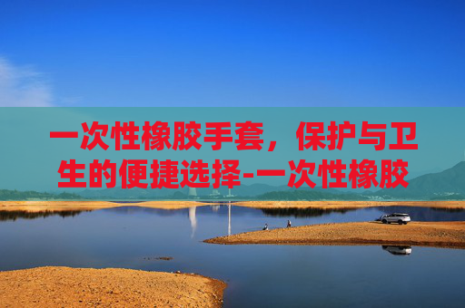 一次性橡胶手套，保护与卫生的便捷选择-一次性橡胶手套绝缘吗