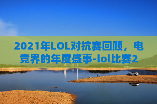 2021年LOL对抗赛回顾，电竞界的年度盛事-lol比赛2026