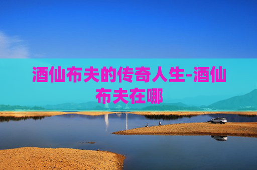 酒仙布夫的传奇人生-酒仙布夫在哪