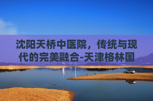 沈阳天桥中医院，传统与现代的完美融合-天津格林国际幼儿园学费