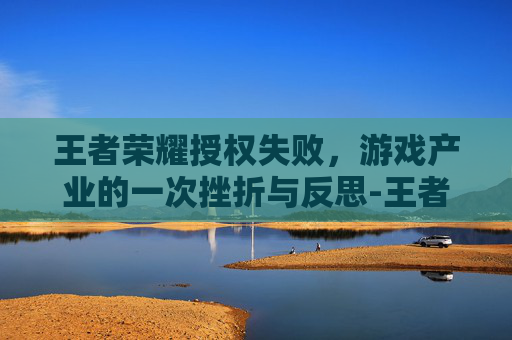 王者荣耀授权失败，游戏产业的一次挫折与反思-王者荣耀授权失败怎么办