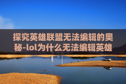 探究英雄联盟无法编辑的奥秘-lol为什么无法编辑英雄
