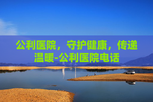 公利医院，守护健康，传递温暖-公利医院电话