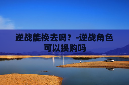 逆战能换去吗？-逆战角色可以换购吗
