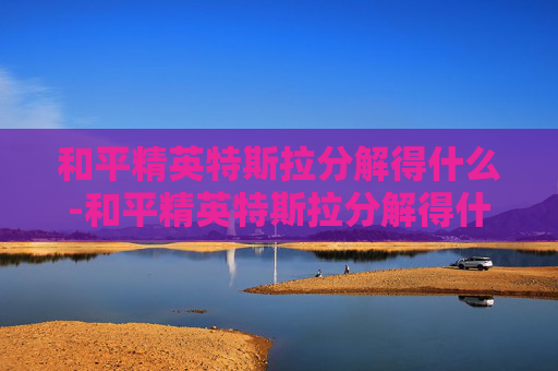 和平精英特斯拉分解得什么-和平精英特斯拉分解得什么装备