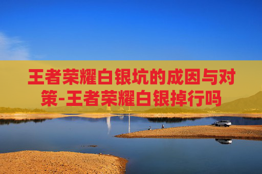 王者荣耀白银坑的成因与对策-王者荣耀白银掉行吗
