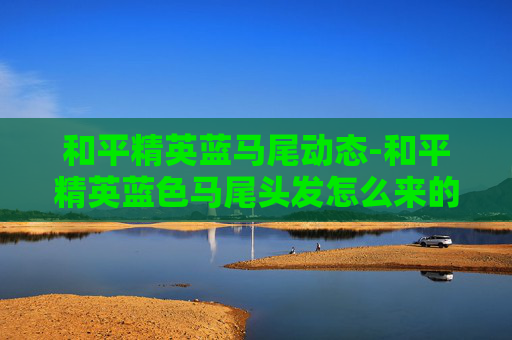 和平精英蓝马尾动态-和平精英蓝色马尾头发怎么来的