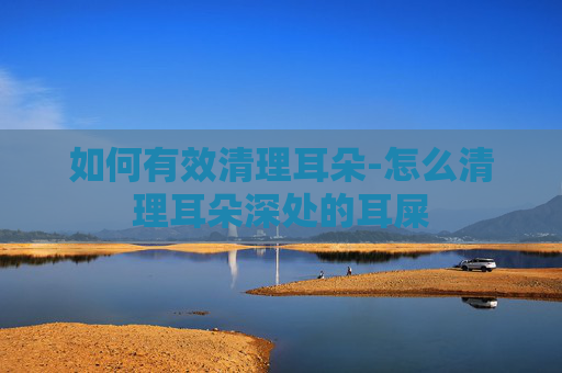 如何有效清理耳朵-怎么清理耳朵深处的耳屎
