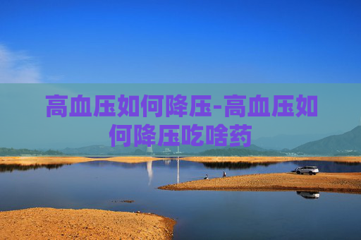 高血压如何降压-高血压如何降压吃啥药