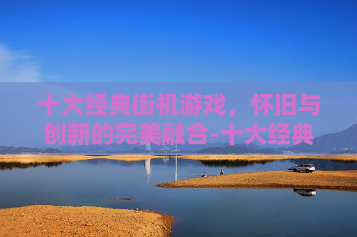 十大经典街机游戏，怀旧与创新的完美融合-十大经典街机游戏排行