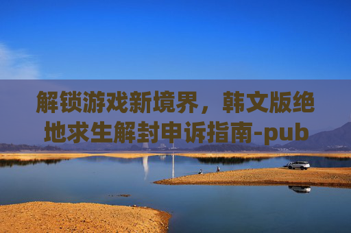解锁游戏新境界，韩文版绝地求生解封申诉指南-pubgvac解封申诉文案