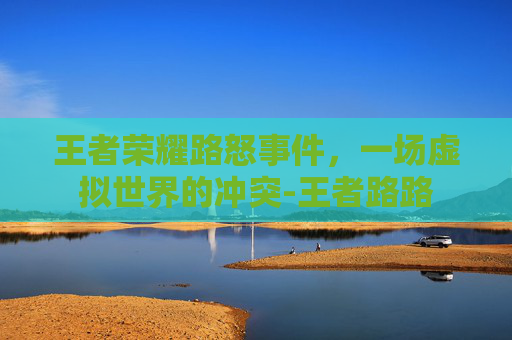 王者荣耀路怒事件，一场虚拟世界的冲突-王者路路