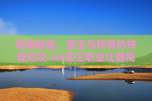 英雄联盟，蛮王与狗熊的终极对决-lol蛮王职业比赛视频