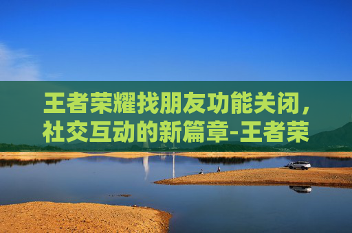 王者荣耀找朋友功能关闭，社交互动的新篇章-王者荣耀找朋友功能消失