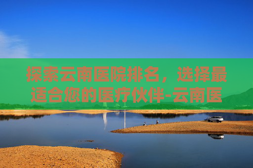 探索云南医院排名，选择最适合您的医疗伙伴-云南医院排名前50