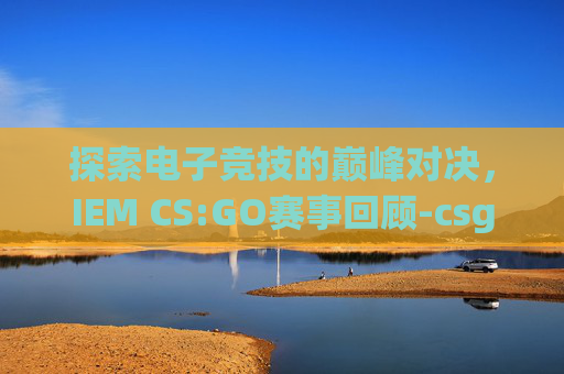 探索电子竞技的巅峰对决，IEM CS:GO赛事回顾-csgo赛程表