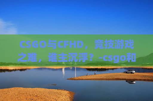 CSGO与CFHD，竞技游戏之难，谁主沉浮？-csgo和cfhd哪个好玩