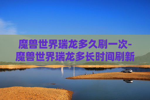 魔兽世界瑞龙多久刷一次-魔兽世界瑞龙多长时间刷新