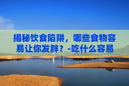 揭秘饮食陷阱，哪些食物容易让你发胖？-吃什么容易发胖最快