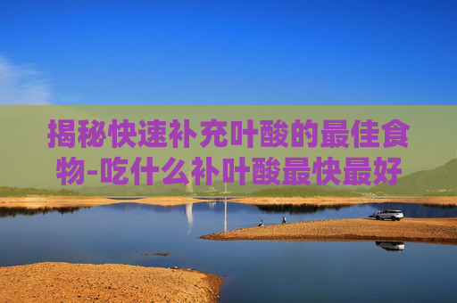 揭秘快速补充叶酸的最佳食物-吃什么补叶酸最快最好