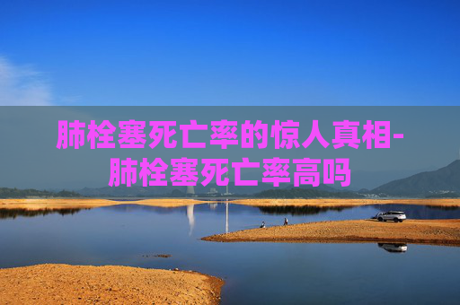 肺栓塞死亡率的惊人真相-肺栓塞死亡率高吗
