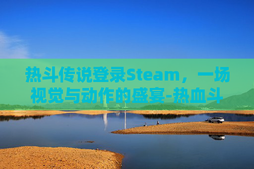 热斗传说登录Steam，一场视觉与动作的盛宴-热血斗球传说出招表