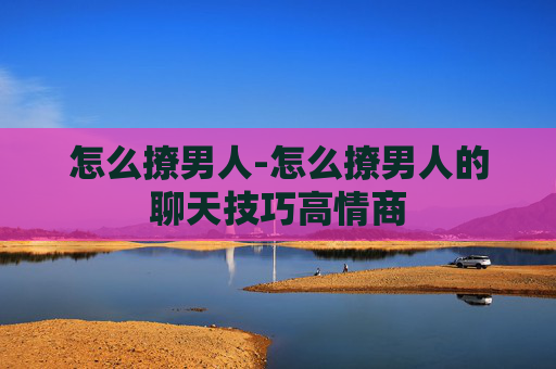 怎么撩男人-怎么撩男人的聊天技巧高情商