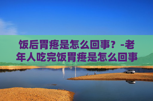 饭后胃疼是怎么回事？-老年人吃完饭胃疼是怎么回事