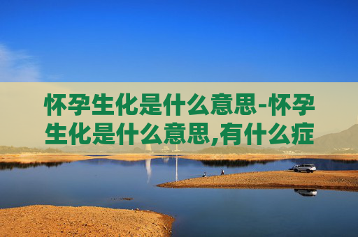 怀孕生化是什么意思-怀孕生化是什么意思,有什么症状