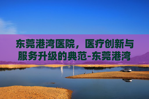 东莞港湾医院，医疗创新与服务升级的典范-东莞港湾医院怎么样